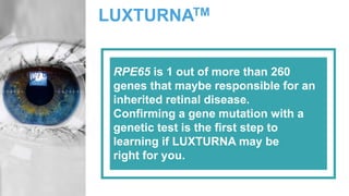 LUXTURNATM
RPE65 is 1 out of more than 260
genes that maybe responsible for an
inherited retinal disease.
Confirming a gene mutation with a
genetic test is the first step to
learning if LUXTURNA may be
right for you.
 