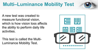 Multi–Luminance Mobility Test
A new test was created to
measure functional vision,
which is how vision loss affects
the ability to perform daily life
activities.
This test is called the Multi-
Luminance Mobility Test.
 