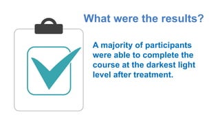 What were the results?
A majority of participants
were able to complete the
course at the darkest light
level after treatment.
 