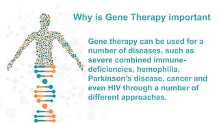 Why is Gene Therapy important
Gene therapy can be used for a
number of diseases, such as
severe combined immune-
deficiencies, hemophilia,
Parkinson's disease, cancer and
even HIV through a number of
different approaches.
 