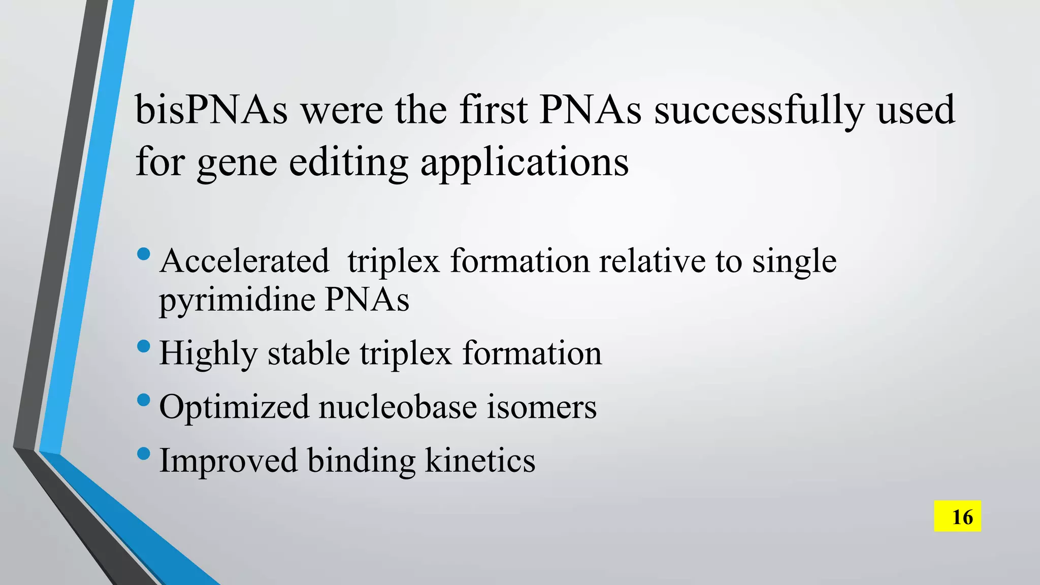 bisPNAs were the first PNAs successfully used
for gene editing applications
•Accelerated triplex formation relative to single
pyrimidine PNAs
•Highly stable triplex formation
•Optimized nucleobase isomers
•Improved binding kinetics
16
 