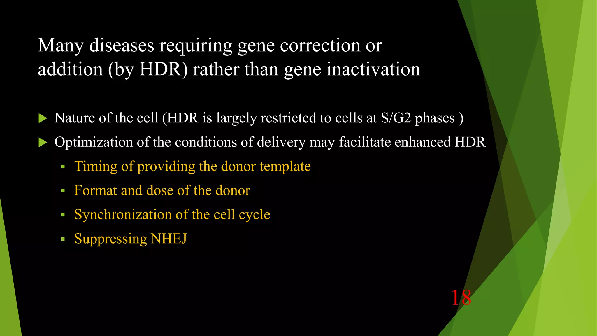 Many diseases requiring gene correction or
addition (by HDR) rather than gene inactivation
 Nature of the cell (HDR is largely restricted to cells at S/G2 phases )
 Optimization of the conditions of delivery may facilitate enhanced HDR
 Timing of providing the donor template
 Format and dose of the donor
 Synchronization of the cell cycle
 Suppressing NHEJ
18
 
