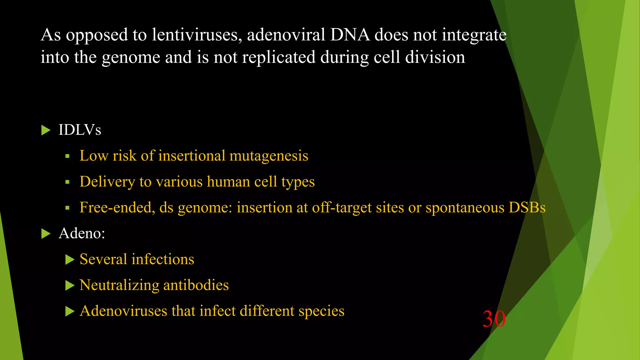 As opposed to lentiviruses, adenoviral DNA does not integrate
into the genome and is not replicated during cell division
 IDLVs
 Low risk of insertional mutagenesis
 Delivery to various human cell types
 Free-ended, ds genome: insertion at off-target sites or spontaneous DSBs
 Adeno:
 Several infections
 Neutralizing antibodies
 Adenoviruses that infect different species
30
 