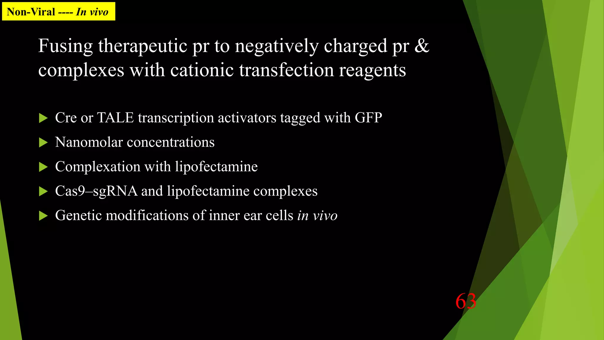 Fusing therapeutic pr to negatively charged pr &
complexes with cationic transfection reagents
 Cre or TALE transcription activators tagged with GFP
 Nanomolar concentrations
 Complexation with lipofectamine
 Cas9–sgRNA and lipofectamine complexes
 Genetic modifications of inner ear cells in vivo
Non-Viral ---- In vivo
63
 