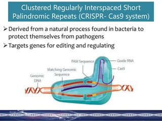 Clustered Regularly Interspaced Short
Palindromic Repeats (CRISPR- Cas9 system)
Derived from a natural process found in bacteria to
protect themselves from pathogens
Targets genes for editing and regulating
 