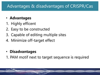 • Advantages
1. Highly efficent
2. Easy to be constructed
3. Capable of editing multiple sites
4. Minimize off-target effect
• Disadvantages
1. PAM motif next to target sequence is required
Advantages & disadvantages of CRISPR/Cas
 
