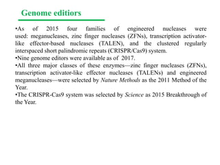 •As of 2015 four families of engineered nucleases were
used: meganucleases, zinc finger nucleases (ZFNs), transcription activator-
like effector-based nucleases (TALEN), and the clustered regularly
interspaced short palindromic repeats (CRISPR/Cas9) system.
•Nine genome editors were available as of 2017.
•All three major classes of these enzymes—zinc finger nucleases (ZFNs),
transcription activator-like effector nucleases (TALENs) and engineered
meganucleases—were selected by Nature Methods as the 2011 Method of the
Year.
•The CRISPR-Cas9 system was selected by Science as 2015 Breakthrough of
the Year.
Genome editiors
 
