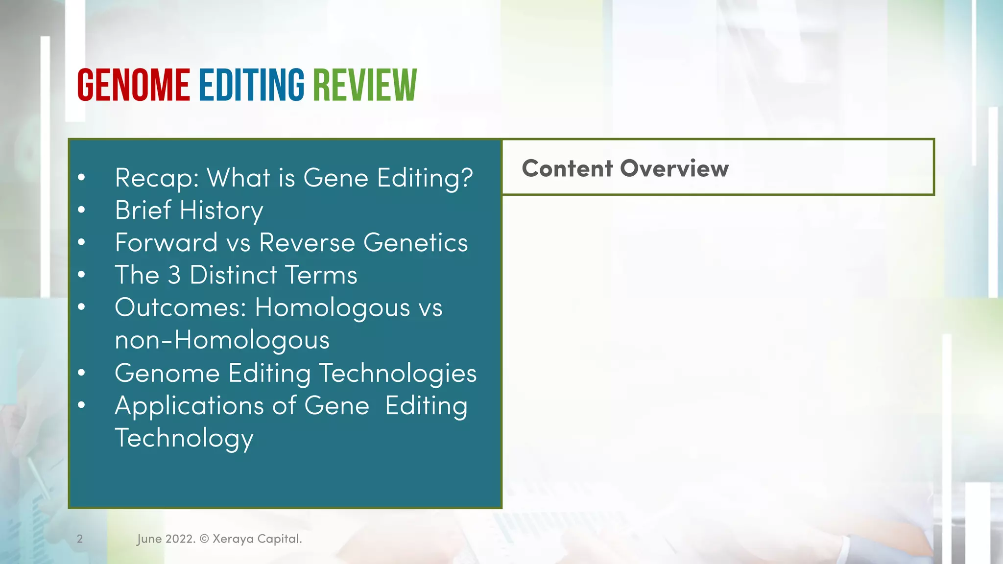 Genome Editing Review
Content Overview
• Recap: What is Gene Editing?
• Brief History
• Forward vs Reverse Genetics
• The 3 Distinct Terms
• Outcomes: Homologous vs
non-Homologous
• Genome Editing Technologies
• Applications of Gene Editing
Technology
June 2022. © Xeraya Capital.
2
