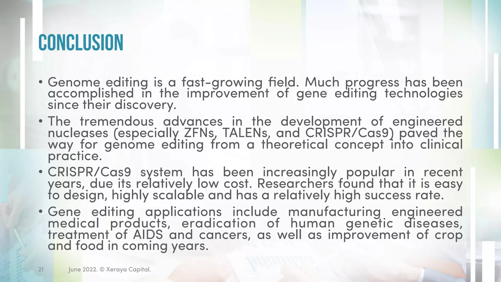 • Genome editing is a fast-growing field. Much progress has been
accomplished in the improvement of gene editing technologies
since their discovery.
• The tremendous advances in the development of engineered
nucleases (especially ZFNs, TALENs, and CRISPR/Cas9) paved the
way for genome editing from a theoretical concept into clinical
practice.
• CRISPR/Cas9 system has been increasingly popular in recent
years, due its relatively low cost. Researchers found that it is easy
to design, highly scalable and has a relatively high success rate.
• Gene editing applications include manufacturing engineered
medical products, eradication of human genetic diseases,
treatment of AIDS and cancers, as well as improvement of crop
and food in coming years.
Conclusion
June 2022. © Xeraya Capital.
21