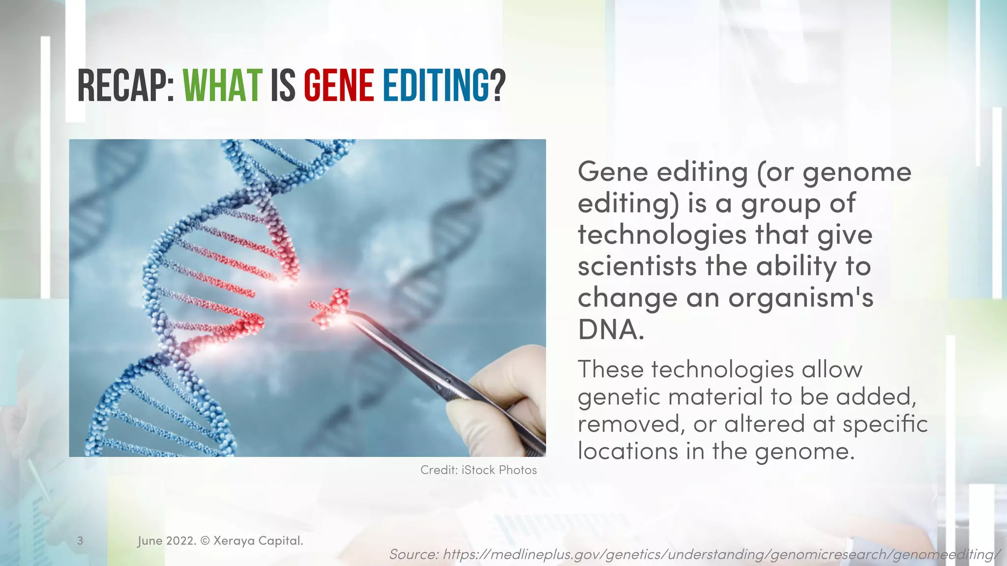 Recap: What is Gene Editing?
Gene editing (or genome
editing) is a group of
technologies that give
scientists the ability to
change an organism's
DNA.
These technologies allow
genetic material to be added,
removed, or altered at specific
locations in the genome.
June 2022. © Xeraya Capital.
3
Credit: iStock Photos
Source: https://medlineplus.gov/genetics/understanding/genomicresearch/genomeediting/