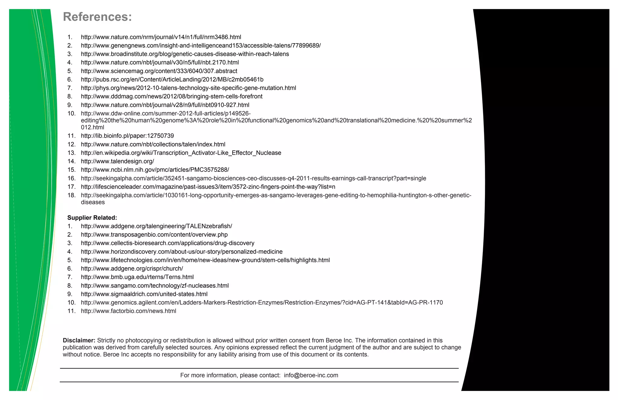 References:
1. http://www.nature.com/nrm/journal/v14/n1/full/nrm3486.html
2. http://www.genengnews.com/insight-and-intelligenceand153/accessible-talens/77899689/
3. http://www.broadinstitute.org/blog/genetic-causes-disease-within-reach-talens
4. http://www.nature.com/nbt/journal/v30/n5/full/nbt.2170.html
5. http://www.sciencemag.org/content/333/6040/307.abstract
6. http://pubs.rsc.org/en/Content/ArticleLanding/2012/MB/c2mb05461b
7. http://phys.org/news/2012-10-talens-technology-site-specific-gene-mutation.html
8. http://www.dddmag.com/news/2012/08/bringing-stem-cells-forefront
9. http://www.nature.com/nbt/journal/v28/n9/full/nbt0910-927.html
10. http://www.ddw-online.com/summer-2012-full-articles/p149526-
editing%20the%20human%20genome%3A%20role%20in%20functional%20genomics%20and%20translational%20medicine.%20%20summer%2
012.html
11. http://lib.bioinfo.pl/paper:12750739
12. http://www.nature.com/nbt/collections/talen/index.html
13. http://en.wikipedia.org/wiki/Transcription_Activator-Like_Effector_Nuclease
14. http://www.talendesign.org/
15. http://www.ncbi.nlm.nih.gov/pmc/articles/PMC3575288/
16. http://seekingalpha.com/article/352451-sangamo-biosciences-ceo-discusses-q4-2011-results-earnings-call-transcript?part=single
17. http://lifescienceleader.com/magazine/past-issues3/item/3572-zinc-fingers-point-the-way?list=n
18. http://seekingalpha.com/article/1030161-long-opportunity-emerges-as-sangamo-leverages-gene-editing-to-hemophilia-huntington-s-other-genetic-
diseases
Supplier Related:
1. http://www.addgene.org/talengineering/TALENzebrafish/
2. http://www.transposagenbio.com/content/overview.php
3. http://www.cellectis-bioresearch.com/applications/drug-discovery
4. http://www.horizondiscovery.com/about-us/our-story/personalized-medicine
5. http://www.lifetechnologies.com/in/en/home/new-ideas/new-ground/stem-cells/highlights.html
6. http://www.addgene.org/crispr/church/
7. http://www.bmb.uga.edu/rterns/Terns.html
8. http://www.sangamo.com/technology/zf-nucleases.html
9. http://www.sigmaaldrich.com/united-states.html
10. http://www.genomics.agilent.com/en/Ladders-Markers-Restriction-Enzymes/Restriction-Enzymes/?cid=AG-PT-141&tabId=AG-PR-1170
11. http://www.factorbio.com/news.html
Disclaimer: Strictly no photocopying or redistribution is allowed without prior written consent from Beroe Inc. The information contained in this
publication was derived from carefully selected sources. Any opinions expressed reflect the current judgment of the author and are subject to change
without notice. Beroe Inc accepts no responsibility for any liability arising from use of this document or its contents.
For more information, please contact: info@beroe-inc.com
 