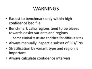 WARNINGS
• Easiest to benchmark only within high-
confidence bed file
• Benchmark calls/regions tend to be biased
towards easier variants and regions
– Some clinical tests are enriched for difficult sites
• Always manually inspect a subset of FPs/FNs
• Stratification by variant type and region is
important
• Always calculate confidence intervals
 