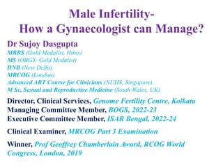 Male Infertility-
How a Gynaecologist can Manage?
Dr Sujoy Dasgupta
MBBS (Gold Medalist, Hons)
MS (OBGY- Gold Medalist)
DNB (New Delhi)
MRCOG (London)
Advanced ART Course for Clinicians (NUHS, Singapore)
M Sc, Sexual and Reproductive Medicine (South Wales, UK)
Director, Clinical Services, Genome Fertility Centre, Kolkata
Managing Committee Member, BOGS, 2022-23
Executive Committee Member, ISAR Bengal, 2022-24
Clinical Examiner, MRCOG Part 3 Examination
Winner, Prof Geoffrey Chamberlain Award, RCOG World
Congress, London, 2019
 