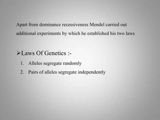 Apart from dominance recessiveness Mendel carried out
additional experiments by which he established his two laws
Laws Of Genetics :-
1. Alleles segregate randomly
2. Pairs of alleles segregate independently
 