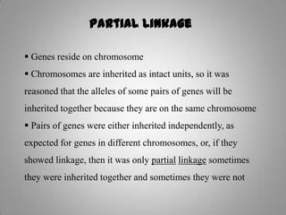 Partial Linkage
 Genes reside on chromosome
 Chromosomes are inherited as intact units, so it was
reasoned that the alleles of some pairs of genes will be
inherited together because they are on the same chromosome
 Pairs of genes were either inherited independently, as
expected for genes in different chromosomes, or, if they
showed linkage, then it was only partial linkage sometimes
they were inherited together and sometimes they were not
 