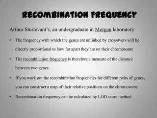 Recombination Frequency
Arthur Sturtevant’s, an undergraduate in Morgan laboratory
• The frequency with which the genes are unlinked by crossovers will be
directly proportional to how far apart they are on their chromosome
• The recombination frequency is therefore a measure of the distance
between two genes
• If you work out the recombination frequencies for different pairs of genes,
you can construct a map of their relative positions on the chromosome
• Recombination frequency can be calculated by LOD score method
 