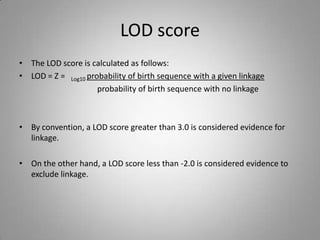 LOD score
• The LOD score is calculated as follows:
• LOD = Z = Log10 probability of birth sequence with a given linkage
probability of birth sequence with no linkage
• By convention, a LOD score greater than 3.0 is considered evidence for
linkage.
• On the other hand, a LOD score less than -2.0 is considered evidence to
exclude linkage.
 