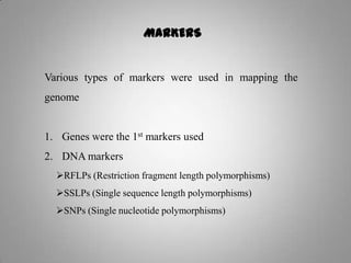 MARKERS
Various types of markers were used in mapping the
genome
1. Genes were the 1st markers used
2. DNA markers
RFLPs (Restriction fragment length polymorphisms)
SSLPs (Single sequence length polymorphisms)
SNPs (Single nucleotide polymorphisms)
 