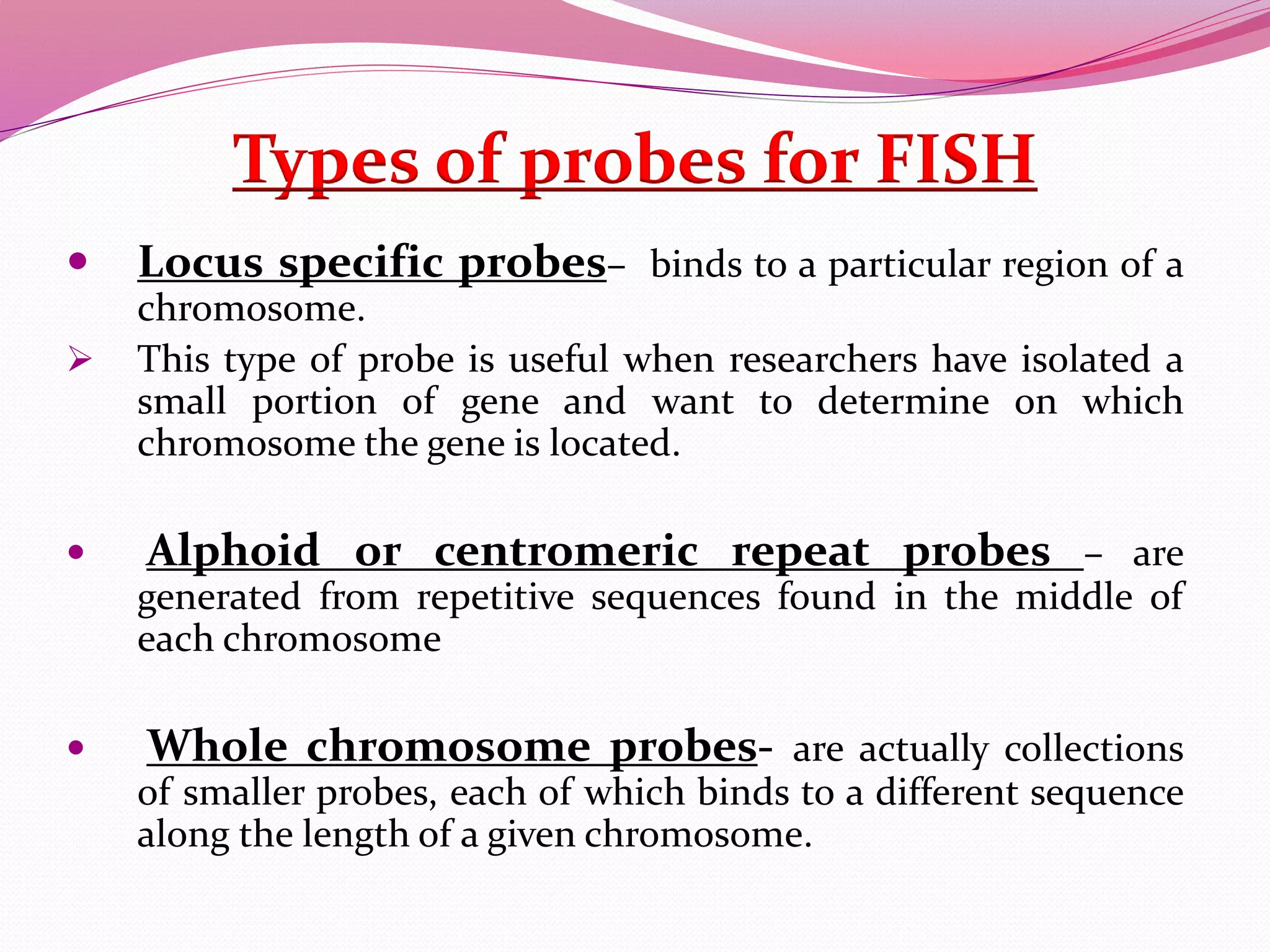 Types of probes for FISH
 Locus specific probes– binds to a particular region of a
chromosome.
 This type of probe is useful when researchers have isolated a
small portion of gene and want to determine on which
chromosome the gene is located.
 Alphoid or centromeric repeat probes – are
generated from repetitive sequences found in the middle of
each chromosome
 Whole chromosome probes- are actually collections
of smaller probes, each of which binds to a different sequence
along the length of a given chromosome.
 