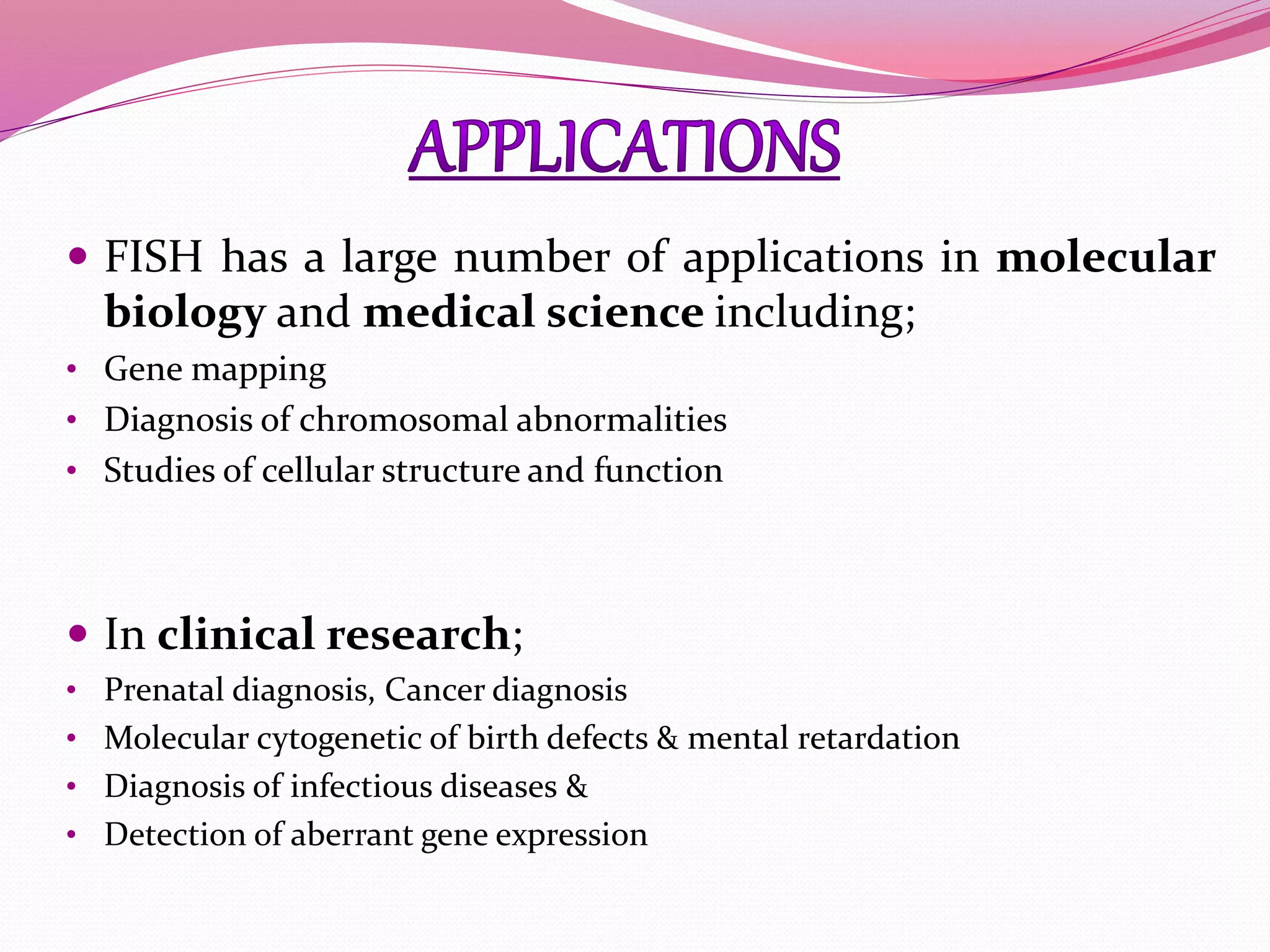  FISH has a large number of applications in molecular
biology and medical science including;
• Gene mapping
• Diagnosis of chromosomal abnormalities
• Studies of cellular structure and function
 In clinical research;
• Prenatal diagnosis, Cancer diagnosis
• Molecular cytogenetic of birth defects & mental retardation
• Diagnosis of infectious diseases &
• Detection of aberrant gene expression
 