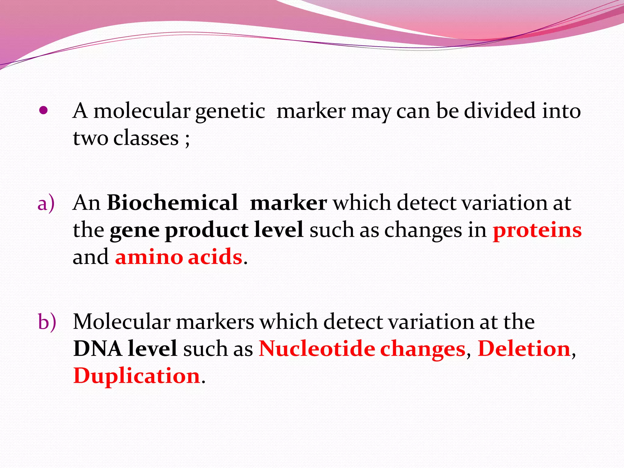  A molecular genetic marker may can be divided into
two classes ;
a) An Biochemical marker which detect variation at
the gene product level such as changes in proteins
and amino acids.
b) Molecular markers which detect variation at the
DNA level such as Nucleotide changes, Deletion,
Duplication.
 