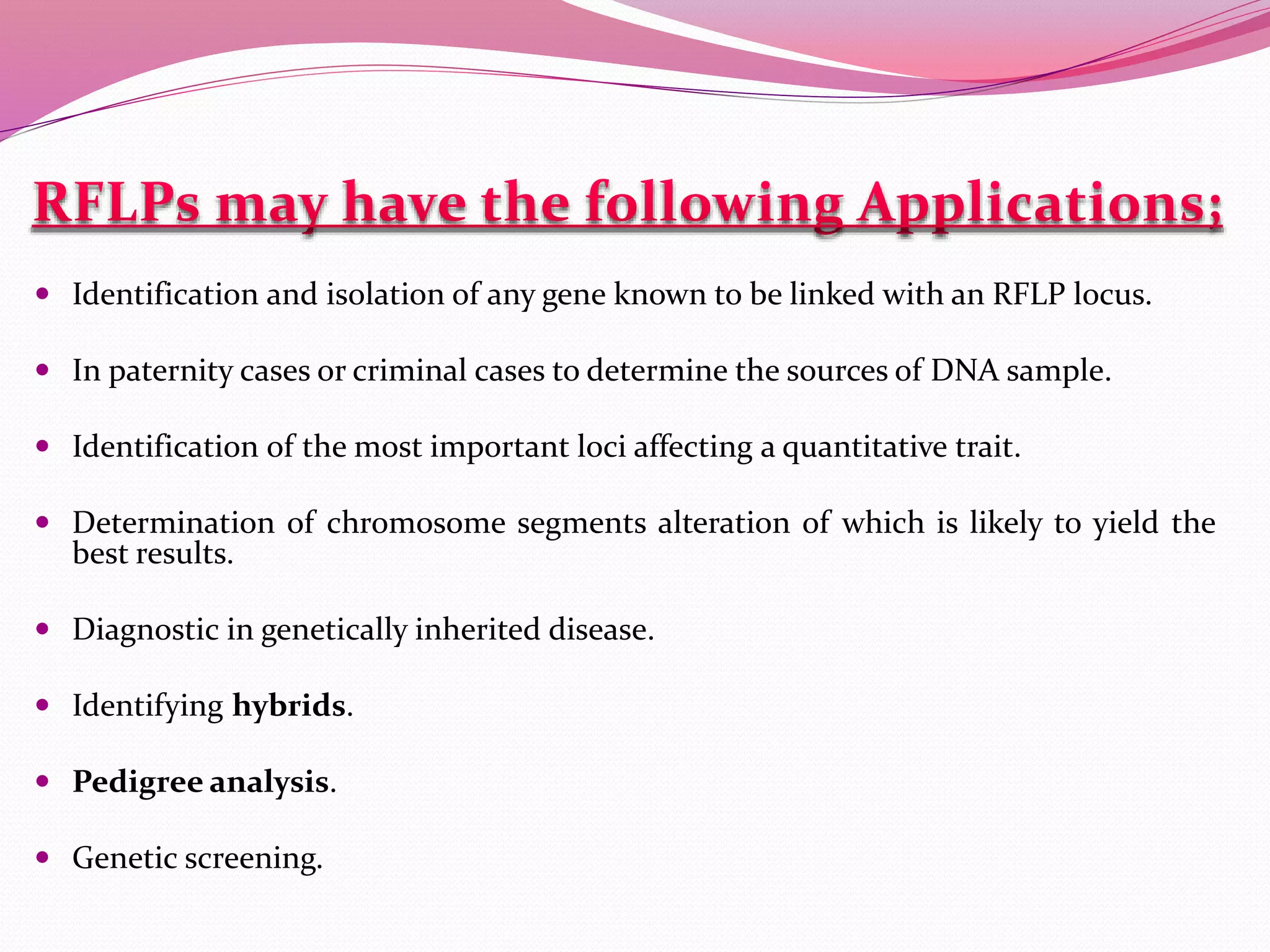  Identification and isolation of any gene known to be linked with an RFLP locus.
 In paternity cases or criminal cases to determine the sources of DNA sample.
 Identification of the most important loci affecting a quantitative trait.
 Determination of chromosome segments alteration of which is likely to yield the
best results.
 Diagnostic in genetically inherited disease.
 Identifying hybrids.
 Pedigree analysis.
 Genetic screening.
 