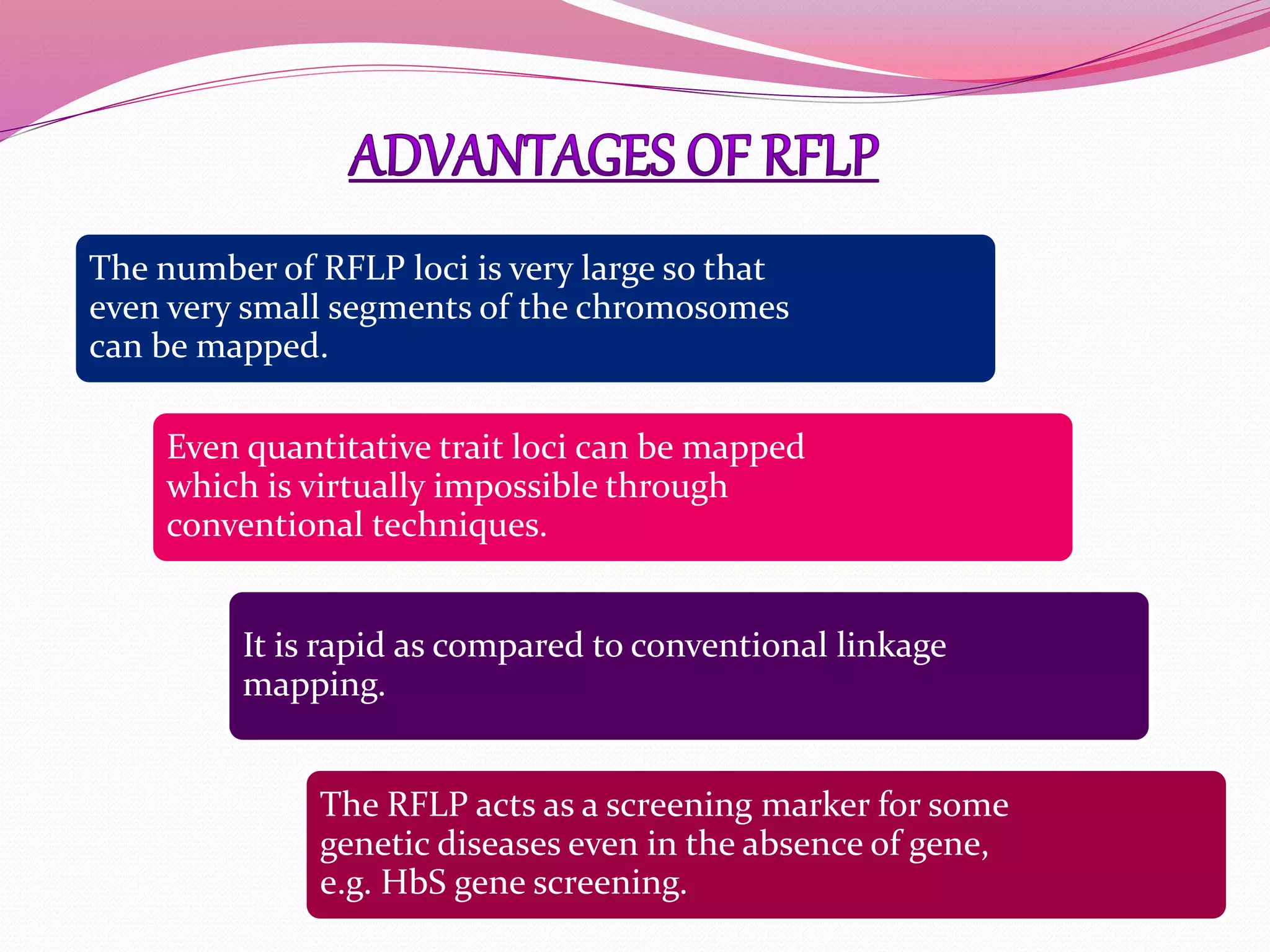 The number of RFLP loci is very large so that
even very small segments of the chromosomes
can be mapped.
Even quantitative trait loci can be mapped
which is virtually impossible through
conventional techniques.
It is rapid as compared to conventional linkage
mapping.
The RFLP acts as a screening marker for some
genetic diseases even in the absence of gene,
e.g. HbS gene screening.
 