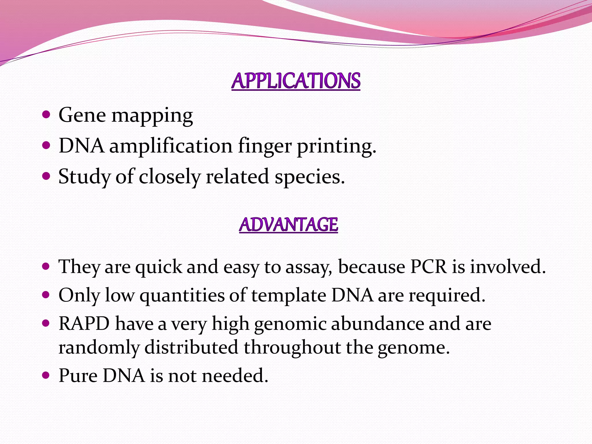  Gene mapping
 DNA amplification finger printing.
 Study of closely related species.
 They are quick and easy to assay, because PCR is involved.
 Only low quantities of template DNA are required.
 RAPD have a very high genomic abundance and are
randomly distributed throughout the genome.
 Pure DNA is not needed.
 