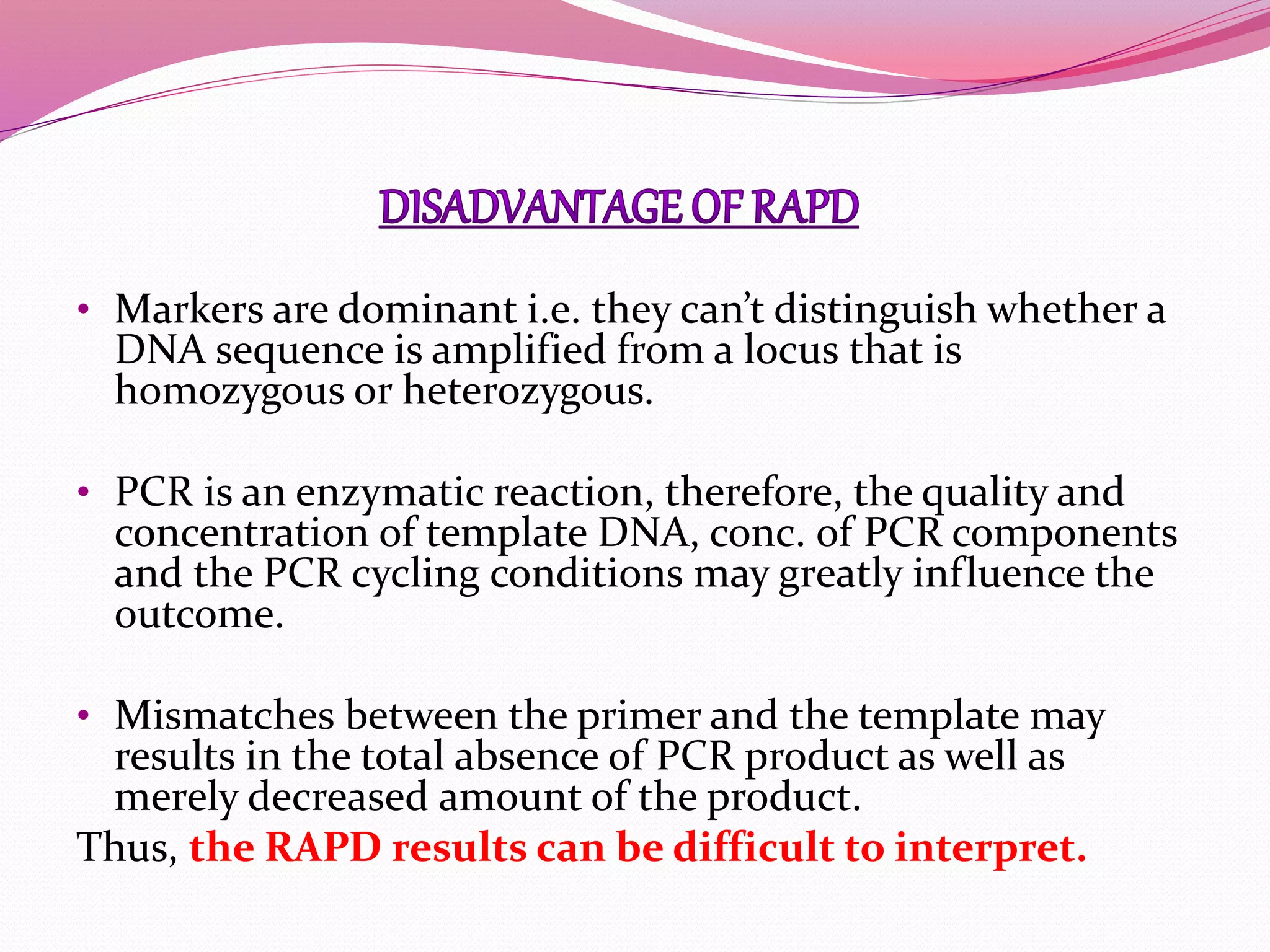 • Markers are dominant i.e. they can’t distinguish whether a
DNA sequence is amplified from a locus that is
homozygous or heterozygous.
• PCR is an enzymatic reaction, therefore, the quality and
concentration of template DNA, conc. of PCR components
and the PCR cycling conditions may greatly influence the
outcome.
• Mismatches between the primer and the template may
results in the total absence of PCR product as well as
merely decreased amount of the product.
Thus, the RAPD results can be difficult to interpret.
 
