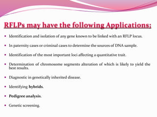  Identification and isolation of any gene known to be linked with an RFLP locus.
 In paternity cases or criminal cases to determine the sources of DNA sample.
 Identification of the most important loci affecting a quantitative trait.
 Determination of chromosome segments alteration of which is likely to yield the
best results.
 Diagnostic in genetically inherited disease.
 Identifying hybrids.
 Pedigree analysis.
 Genetic screening.
 