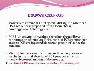 • Markers are dominant i.e. they can’t distinguish whether a
DNA sequence is amplified from a locus that is
homozygous or heterozygous.
• PCR is an enzymatic reaction, therefore, the quality and
concentration of template DNA, conc. of PCR components
and the PCR cycling conditions may greatly influence the
outcome.
• Mismatches between the primer and the template may
results in the total absence of PCR product as well as
merely decreased amount of the product.
Thus, the RAPD results can be difficult to interpret.
 