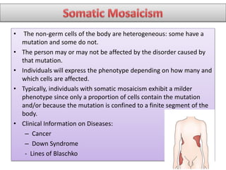 • The non-germ cells of the body are heterogeneous: some have a
mutation and some do not.
• The person may or may not be affected by the disorder caused by
that mutation.
• Individuals will express the phenotype depending on how many and
which cells are affected.
• Typically, individuals with somatic mosaicism exhibit a milder
phenotype since only a proportion of cells contain the mutation
and/or because the mutation is confined to a finite segment of the
body.
• Clinical Information on Diseases:
– Cancer
– Down Syndrome
- Lines of Blaschko
 