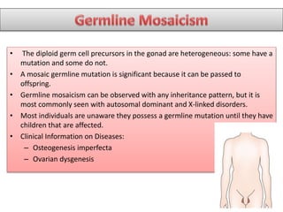 • The diploid germ cell precursors in the gonad are heterogeneous: some have a
mutation and some do not.
• A mosaic germline mutation is significant because it can be passed to
offspring.
• Germline mosaicism can be observed with any inheritance pattern, but it is
most commonly seen with autosomal dominant and X-linked disorders.
• Most individuals are unaware they possess a germline mutation until they have
children that are affected.
• Clinical Information on Diseases:
– Osteogenesis imperfecta
– Ovarian dysgenesis
 