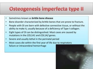 • Sometimes known as brittle bone disease
• Bone disorder characterized by brittle bones that are prone to fracture.
• People with OI are born with defective connective tissue, or without the
ability to make it, usually because of a deficiency of Type-I collagen.
• Eight types of OI can be distinguished. Most cases are caused by
mutations in the COL1A1 and COL1A2 genes.
• Severe and usually lethal in the perinatal period
• Most cases die within the first year of life due to respiratory
failure or intracerebral hemorrhage
 