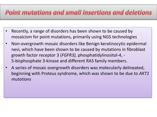 • Recently, a range of disorders has been shown to be caused by
mosaicism for point mutations, primarily using NGS technologies
• Non-overgrowth mosaic disorders like Benign keratinocytic epidermal
nevi, which have been shown to be caused by mutations in fibroblast
growth factor receptor 3 (FGFR3), phosphatidylinositol-4, -
5-bisphosphate 3-kinase and different RAS family members.
• A series of mosaic overgrowth disorders was molecularly delineated,
beginning with Proteus syndrome, which was shown to be due to AKT1
mutations
 