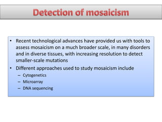 • Recent technological advances have provided us with tools to
assess mosaicism on a much broader scale, in many disorders
and in diverse tissues, with increasing resolution to detect
smaller-scale mutations
• Different approaches used to study mosaicism include
– Cytogenetics
– Microarray
– DNA sequencing
 