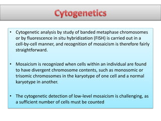 • Cytogenetic analysis by study of banded metaphase chromosomes
or by fluorescence in situ hybridization (FISH) is carried out in a
cell-by-cell manner, and recognition of mosaicism is therefore fairly
straightforward.
• Mosaicism is recognized when cells within an individual are found
to have divergent chromosome contents, such as monosomic or
trisomic chromosomes in the karyotype of one cell and a normal
karyotype in another.
• The cytogenetic detection of low-level mosaicism is challenging, as
a sufficient number of cells must be counted
 