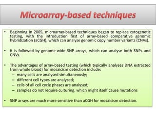 • Beginning in 2005, microarray-based techniques began to replace cytogenetic
testing, with the introduction first of array-based comparative genomic
hybridization (aCGH), which can analyse genomic copy number variants (CNVs).
• It is followed by genome-wide SNP arrays, which can analyse both SNPs and
CNVs.
• The advantages of array-based testing (which typically analyses DNA extracted
from whole blood) for mosaicism detection include:
– many cells are analysed simultaneously;
– different cell types are analysed;
– cells of all cell cycle phases are analysed;
– samples do not require culturing, which might itself cause mutations
• SNP arrays are much more sensitive than aCGH for mosaicism detection.
 