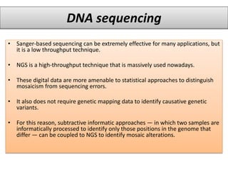 DNA sequencing
• Sanger-based sequencing can be extremely effective for many applications, but
it is a low throughput technique.
• NGS is a high-throughput technique that is massively used nowadays.
• These digital data are more amenable to statistical approaches to distinguish
mosaicism from sequencing errors.
• It also does not require genetic mapping data to identify causative genetic
variants.
• For this reason, subtractive informatic approaches — in which two samples are
informatically processed to identify only those positions in the genome that
differ — can be coupled to NGS to identify mosaic alterations.
 