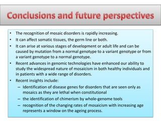 • The recognition of mosaic disorders is rapidly increasing.
• It can affect somatic tissues, the germ line or both.
• It can arise at various stages of development or adult life and can be
caused by mutation from a normal genotype to a variant genotype or from
a variant genotype to a normal genotype.
• Recent advances in genomic technologies have enhanced our ability to
study the widespread nature of mosaicism in both healthy individuals and
in patients with a wide range of disorders.
• Recent insights include:
– Identification of disease genes for disorders that are seen only as
mosaics as they are lethal when constitutional
– the identification of chimerism by whole-genome tools
– recognition of the changing rates of mosaicism with increasing age
represents a window on the ageing process.
 