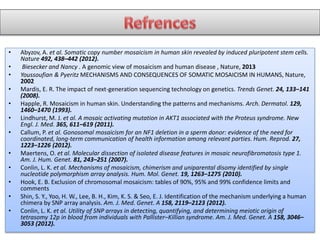 • Abyzov, A. et al. Somatic copy number mosaicism in human skin revealed by induced pluripotent stem cells.
Nature 492, 438–442 (2012).
• Biesecker and Nancy . A genomic view of mosaicism and human disease , Nature, 2013
• Youssoufian & Pyeritz MECHANISMS AND CONSEQUENCES OF SOMATIC MOSAICISM IN HUMANS, Nature,
2002
• Mardis, E. R. The impact of next-generation sequencing technology on genetics. Trends Genet. 24, 133–141
(2008).
• Happle, R. Mosaicism in human skin. Understanding the patterns and mechanisms. Arch. Dermatol. 129,
1460–1470 (1993).
• Lindhurst, M. J. et al. A mosaic activating mutation in AKT1 associated with the Proteus syndrome. New
Engl. J. Med. 365, 611–619 (2011).
• Callum, P. et al. Gonosomal mosaicism for an NF1 deletion in a sperm donor: evidence of the need for
coordinated, long-term communication of health information among relevant parties. Hum. Reprod. 27,
1223–1226 (2012).
• Maertens, O. et al. Molecular dissection of isolated disease features in mosaic neurofibromatosis type 1.
Am. J. Hum. Genet. 81, 243–251 (2007).
• Conlin, L. K. et al. Mechanisms of mosaicism, chimerism and uniparental disomy identified by single
nucleotide polymorphism array analysis. Hum. Mol. Genet. 19, 1263–1275 (2010).
• Hook, E. B. Exclusion of chromosomal mosaicism: tables of 90%, 95% and 99% confidence limits and
comments
• Shin, S. Y., Yoo, H. W., Lee, B. H., Kim, K. S. & Seo, E. J. Identification of the mechanism underlying a human
chimera by SNP array analysis. Am. J. Med. Genet. A 158, 2119–2123 (2012).
• Conlin, L. K. et al. Utility of SNP arrays in detecting, quantifying, and determining meiotic origin of
tetrasomy 12p in blood from individuals with Pallister–Killian syndrome. Am. J. Med. Genet. A 158, 3046–
3053 (2012).
 