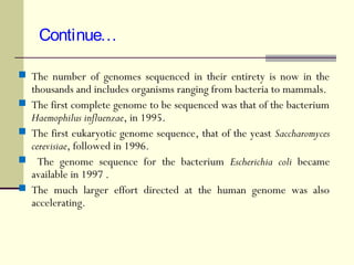 Continue…
 The number of genomes sequenced in their entirety is now in the
thousands and includes organisms ranging from bacteria to mammals.
 The first complete genome to be sequenced was that of the bacterium
Haemophilus influenzae, in 1995.
 The first eukaryotic genome sequence, that of the yeast Saccharomyces
cerevisiae, followed in 1996.
 The genome sequence for the bacterium Escherichia coli became
available in 1997 .
 The much larger effort directed at the human genome was also
accelerating.
 