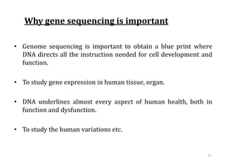 Why gene sequencing is important
• Genome sequencing is important to obtain a blue print where
DNA directs all the instruction needed for cell development and
function.
• To study gene expression in human tissue, organ.
• DNA underlines almost every aspect of human health, both in
function and dysfunction.
• To study the human variations etc.
21
 