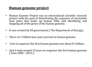 Human genome project
• Human Genome Project was an international scientific research
project with the goal of determining the sequence of nucleotide
base pairs that make up human DNA, and identifying and
mapping all of the genes of the human genome.
• It was created by US government ( The Department of Energy).
• There are 3 billion base pairs present in human genome.
• Cost to sequence the first human genome was about $ 3 billion.
• And it took around 13 years to sequence the first human genome
( from 2000 – 2013 ).
22
 