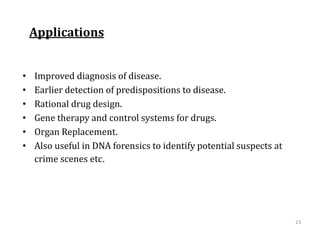 Applications
• Improved diagnosis of disease.
• Earlier detection of predispositions to disease.
• Rational drug design.
• Gene therapy and control systems for drugs.
• Organ Replacement.
• Also useful in DNA forensics to identify potential suspects at
crime scenes etc.
23
 