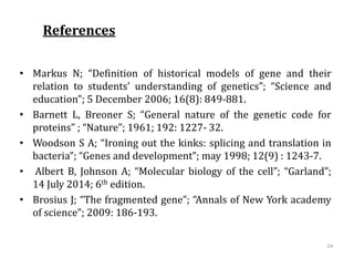 References
• Markus N; “Definition of historical models of gene and their
relation to students’ understanding of genetics”; “Science and
education”; 5 December 2006; 16(8): 849-881.
• Barnett L, Breoner S; “General nature of the genetic code for
proteins” ; “Nature”; 1961; 192: 1227- 32.
• Woodson S A; “Ironing out the kinks: splicing and translation in
bacteria”; “Genes and development”; may 1998; 12(9) : 1243-7.
• Albert B, Johnson A; “Molecular biology of the cell”; “Garland”;
14 July 2014; 6th edition.
• Brosius J; “The fragmented gene”; “Annals of New York academy
of science”; 2009: 186-193.
24
 