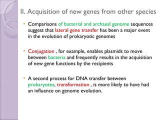 II. Acquisition of new genes from other species Comparisons  of bacterial and archaeal genome  sequences suggest that  lateral gene transfer  has been a major event in the evolution of prokaryotic genomes Conjugation  , for example, enables plasmids to move between  bacteria  and frequently results in the acquisition of new gene functions by the recipients A second process for DNA transfer between  prokaryotes ,  transformation  , is more likely to have had an influence on genome evolution. 
