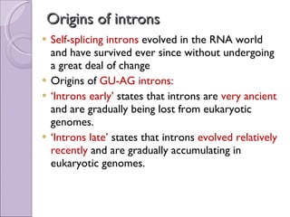 Origins of introns Self-splicing introns  evolved in the RNA world and have survived ever since without undergoing a great deal of change  Origins of  GU-AG introns: ‘ Introns early’  states that introns are  very ancient  and are gradually being lost from eukaryotic genomes. ‘ Introns late’  states that introns  evolved relatively recently  and are gradually accumulating in eukaryotic genomes. 