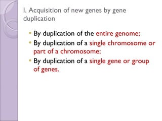 I. Acquisition of new genes by gene duplication By duplication of the  entire genome; By duplication of a  single chromosome or part of a chromosome; By duplication of a  single gene or group of genes. 