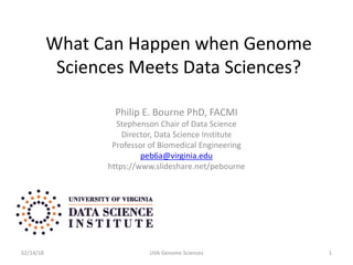 What Can Happen when Genome
Sciences Meets Data Sciences?
Philip E. Bourne PhD, FACMI
Stephenson Chair of Data Science
Director, Data Science Institute
Professor of Biomedical Engineering
peb6a@virginia.edu
https://www.slideshare.net/pebourne
02/14/18 UVA Genome Sciences 1
 